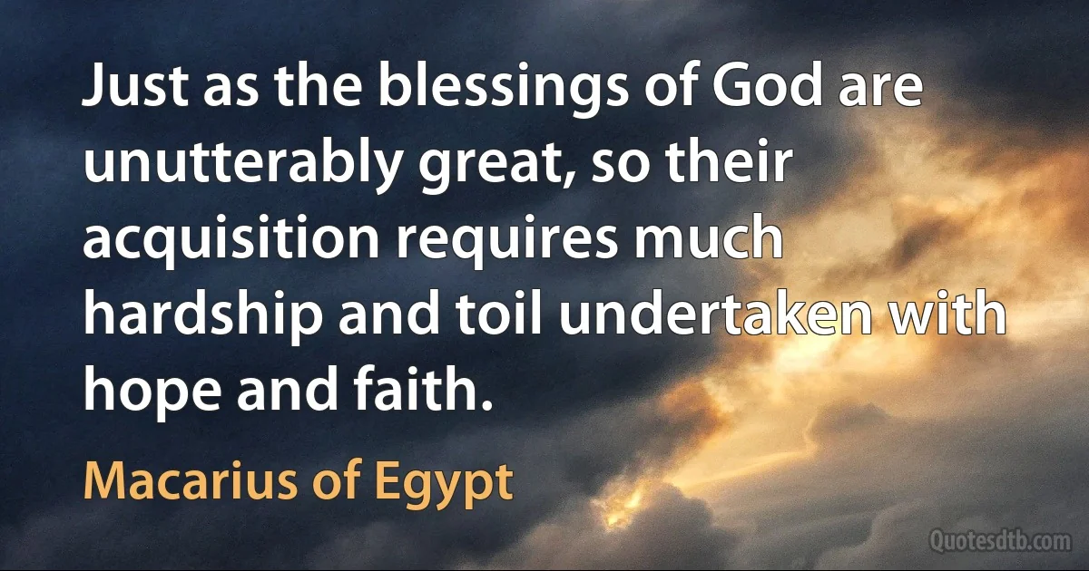 Just as the blessings of God are unutterably great, so their acquisition requires much hardship and toil undertaken with hope and faith. (Macarius of Egypt)