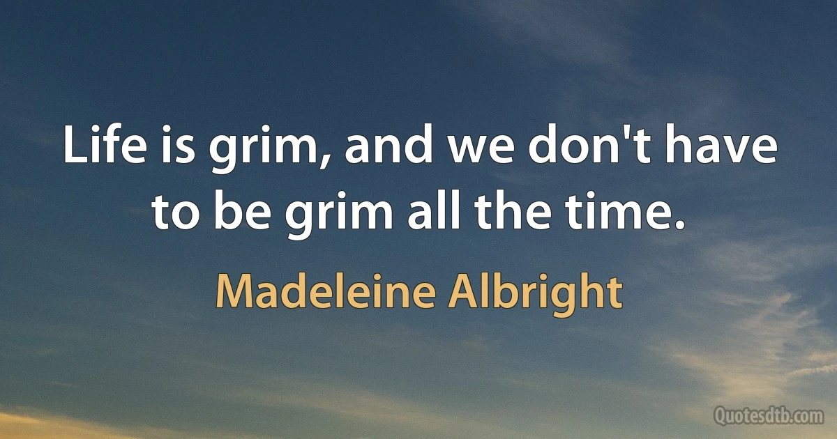 Life is grim, and we don't have to be grim all the time. (Madeleine Albright)