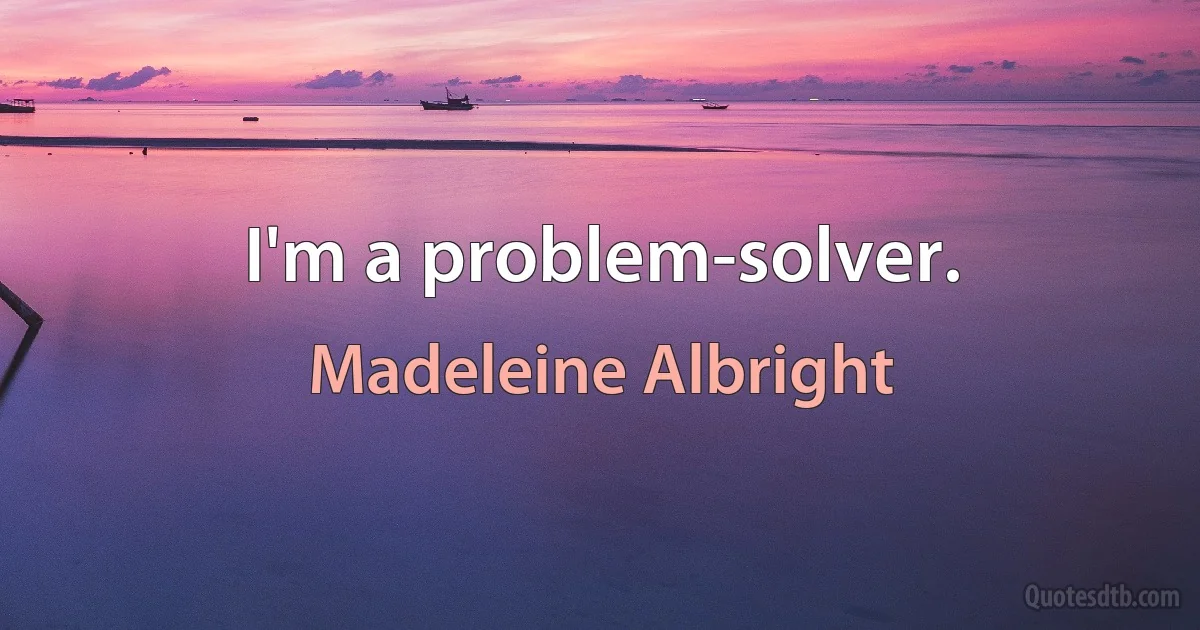 I'm a problem-solver. (Madeleine Albright)