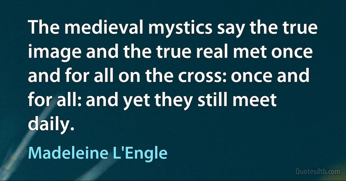 The medieval mystics say the true image and the true real met once and for all on the cross: once and for all: and yet they still meet daily. (Madeleine L'Engle)