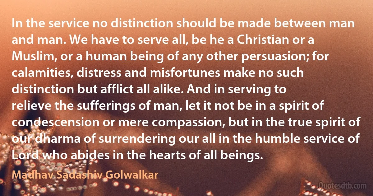 In the service no distinction should be made between man and man. We have to serve all, be he a Christian or a Muslim, or a human being of any other persuasion; for calamities, distress and misfortunes make no such distinction but afflict all alike. And in serving to relieve the sufferings of man, let it not be in a spirit of condescension or mere compassion, but in the true spirit of our dharma of surrendering our all in the humble service of Lord who abides in the hearts of all beings. (Madhav Sadashiv Golwalkar)