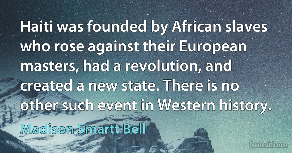 Haiti was founded by African slaves who rose against their European masters, had a revolution, and created a new state. There is no other such event in Western history. (Madison Smartt Bell)