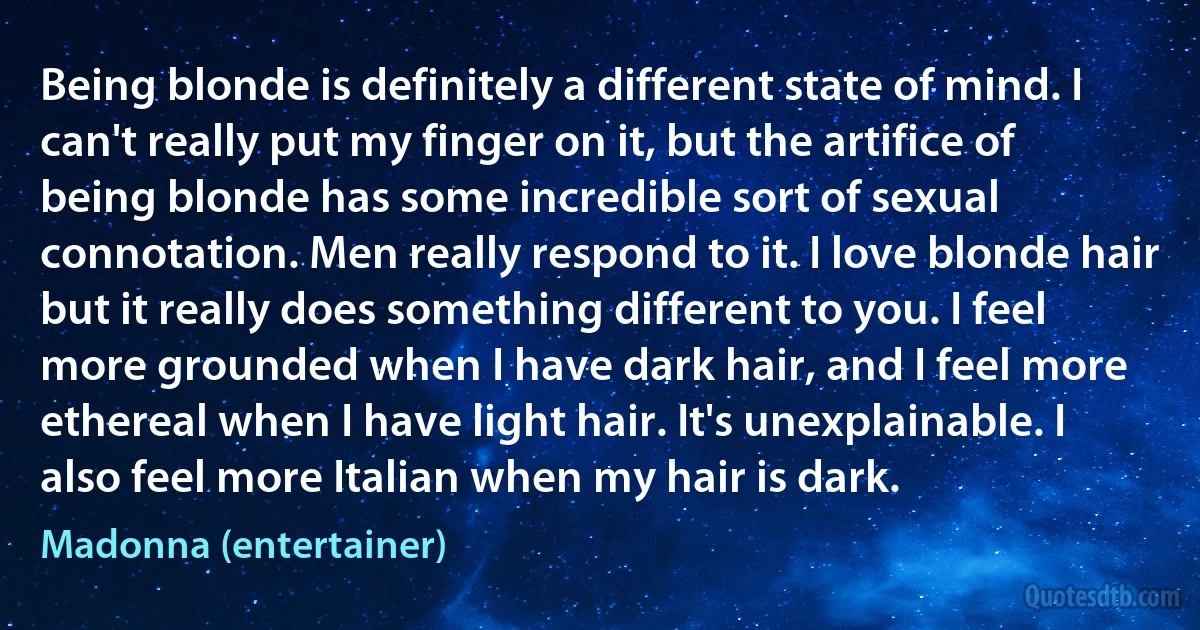 Being blonde is definitely a different state of mind. I can't really put my finger on it, but the artifice of being blonde has some incredible sort of sexual connotation. Men really respond to it. I love blonde hair but it really does something different to you. I feel more grounded when I have dark hair, and I feel more ethereal when I have light hair. It's unexplainable. I also feel more Italian when my hair is dark. (Madonna (entertainer))