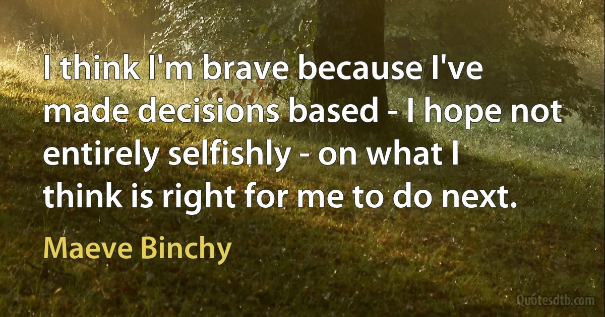 I think I'm brave because I've made decisions based - I hope not entirely selfishly - on what I think is right for me to do next. (Maeve Binchy)