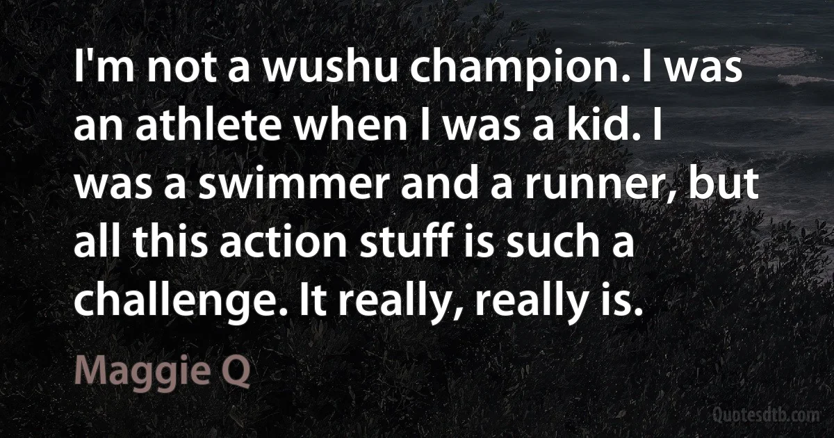 I'm not a wushu champion. I was an athlete when I was a kid. I was a swimmer and a runner, but all this action stuff is such a challenge. It really, really is. (Maggie Q)