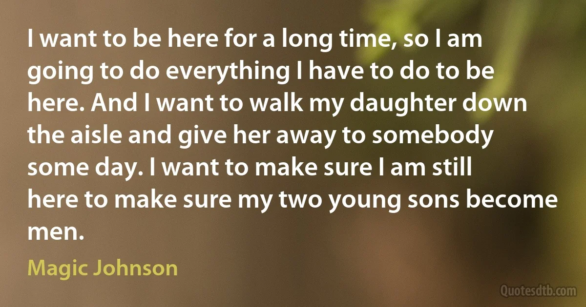 I want to be here for a long time, so I am going to do everything I have to do to be here. And I want to walk my daughter down the aisle and give her away to somebody some day. I want to make sure I am still here to make sure my two young sons become men. (Magic Johnson)