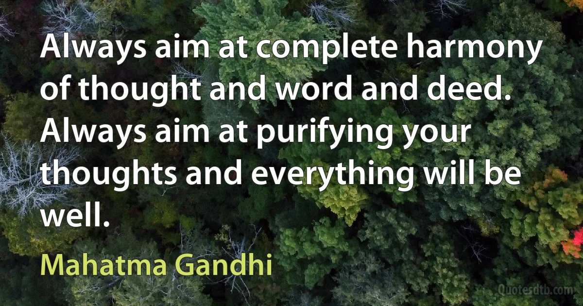 Always aim at complete harmony of thought and word and deed. Always aim at purifying your thoughts and everything will be well. (Mahatma Gandhi)