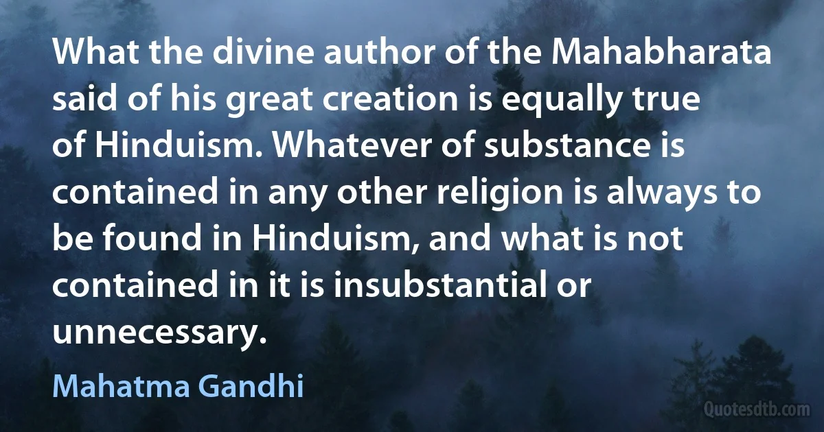 What the divine author of the Mahabharata said of his great creation is equally true of Hinduism. Whatever of substance is contained in any other religion is always to be found in Hinduism, and what is not contained in it is insubstantial or unnecessary. (Mahatma Gandhi)