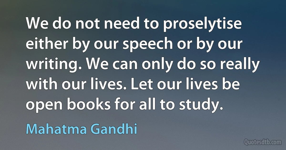 We do not need to proselytise either by our speech or by our writing. We can only do so really with our lives. Let our lives be open books for all to study. (Mahatma Gandhi)