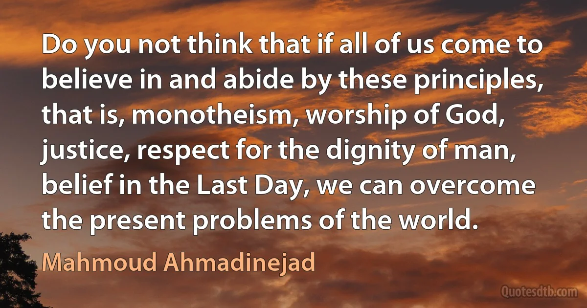 Do you not think that if all of us come to believe in and abide by these principles, that is, monotheism, worship of God, justice, respect for the dignity of man, belief in the Last Day, we can overcome the present problems of the world. (Mahmoud Ahmadinejad)