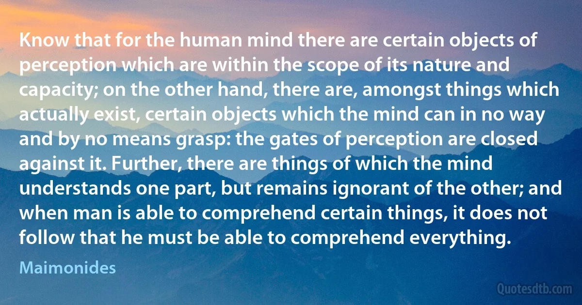 Know that for the human mind there are certain objects of perception which are within the scope of its nature and capacity; on the other hand, there are, amongst things which actually exist, certain objects which the mind can in no way and by no means grasp: the gates of perception are closed against it. Further, there are things of which the mind understands one part, but remains ignorant of the other; and when man is able to comprehend certain things, it does not follow that he must be able to comprehend everything. (Maimonides)