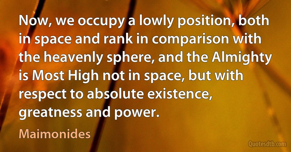 Now, we occupy a lowly position, both in space and rank in comparison with the heavenly sphere, and the Almighty is Most High not in space, but with respect to absolute existence, greatness and power. (Maimonides)