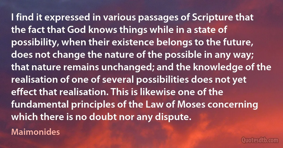 I find it expressed in various passages of Scripture that the fact that God knows things while in a state of possibility, when their existence belongs to the future, does not change the nature of the possible in any way; that nature remains unchanged; and the knowledge of the realisation of one of several possibilities does not yet effect that realisation. This is likewise one of the fundamental principles of the Law of Moses concerning which there is no doubt nor any dispute. (Maimonides)