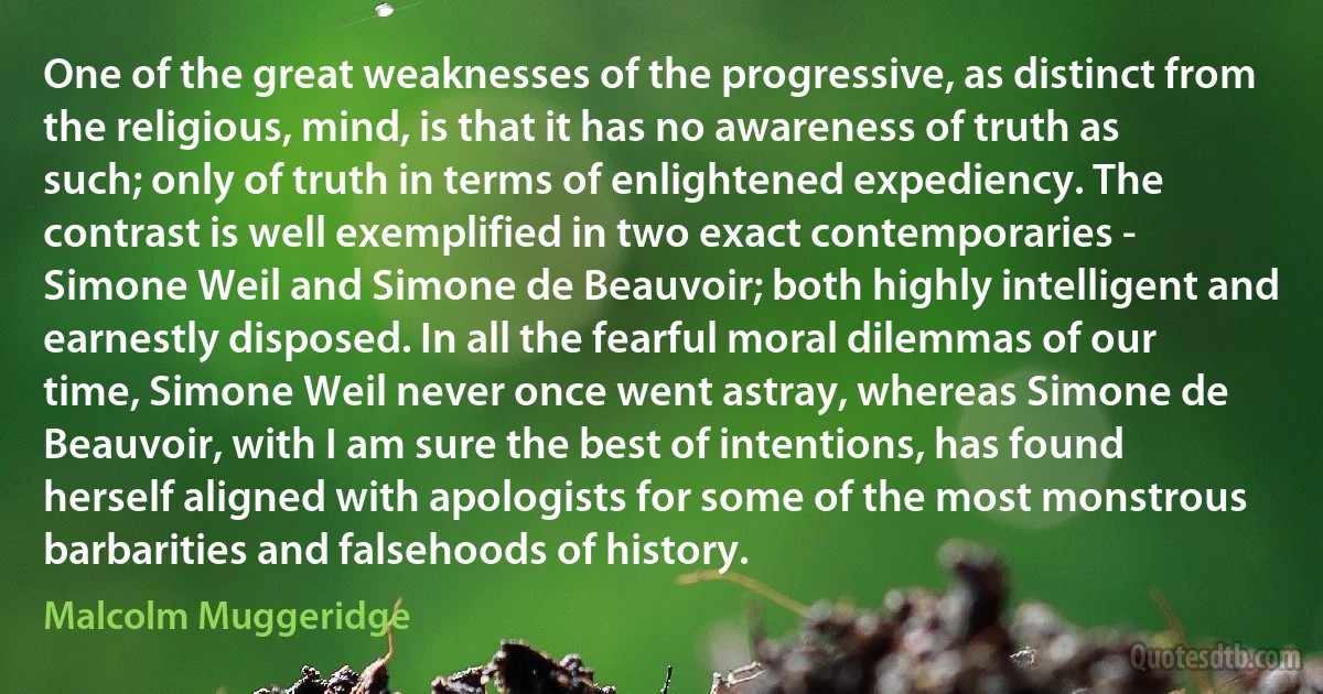 One of the great weaknesses of the progressive, as distinct from the religious, mind, is that it has no awareness of truth as such; only of truth in terms of enlightened expediency. The contrast is well exemplified in two exact contemporaries - Simone Weil and Simone de Beauvoir; both highly intelligent and earnestly disposed. In all the fearful moral dilemmas of our time, Simone Weil never once went astray, whereas Simone de Beauvoir, with I am sure the best of intentions, has found herself aligned with apologists for some of the most monstrous barbarities and falsehoods of history. (Malcolm Muggeridge)