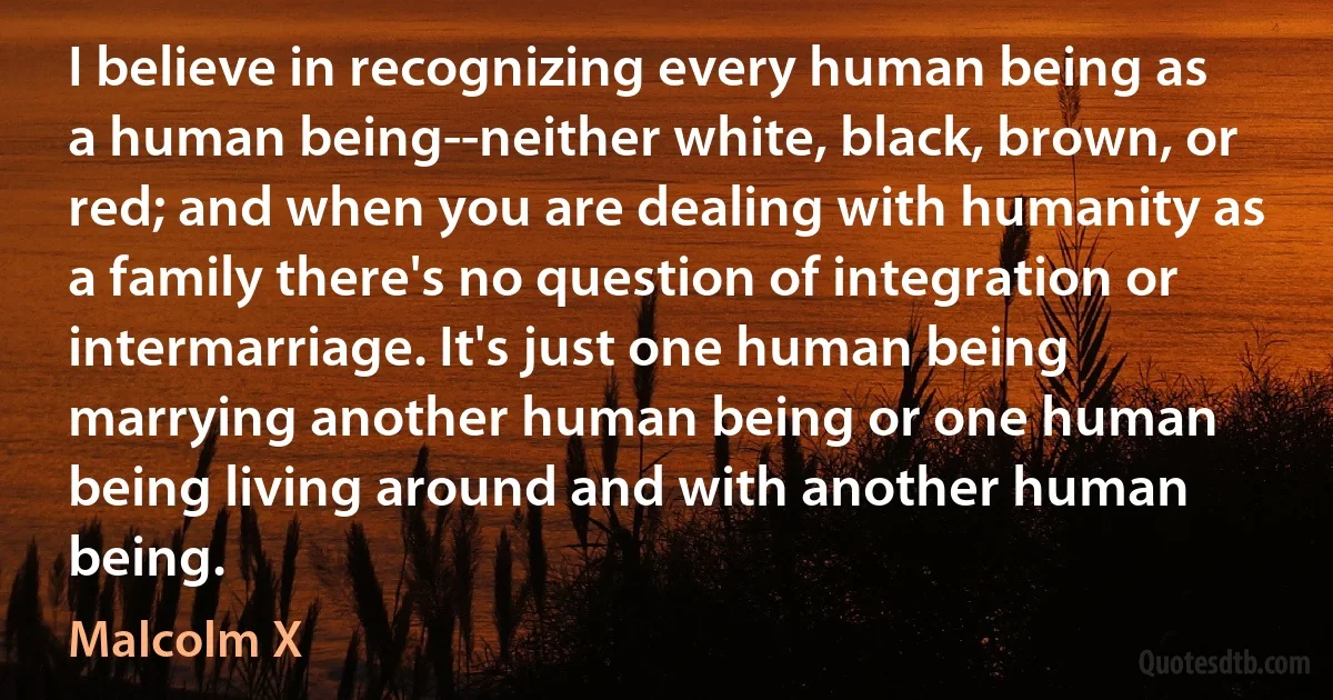 I believe in recognizing every human being as a human being--neither white, black, brown, or red; and when you are dealing with humanity as a family there's no question of integration or intermarriage. It's just one human being marrying another human being or one human being living around and with another human being. (Malcolm X)