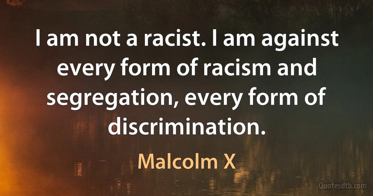 I am not a racist. I am against every form of racism and segregation, every form of discrimination. (Malcolm X)