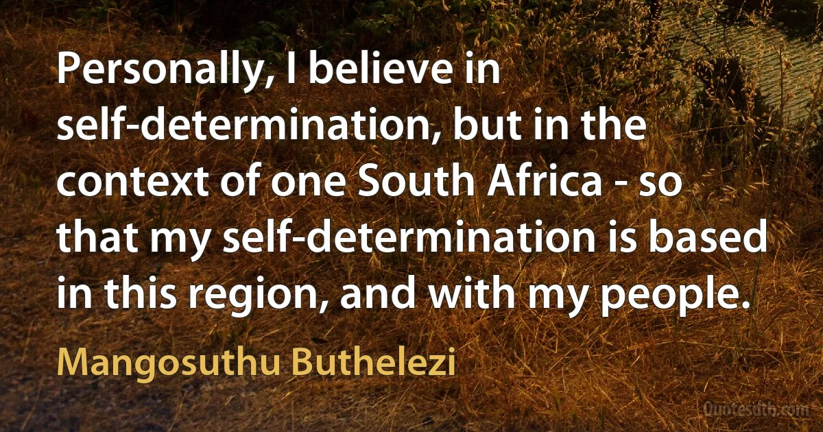 Personally, I believe in self-determination, but in the context of one South Africa - so that my self-determination is based in this region, and with my people. (Mangosuthu Buthelezi)