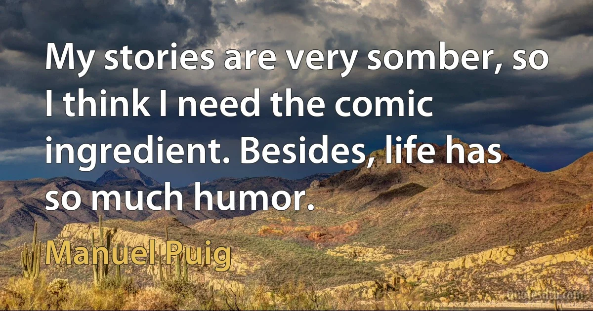 My stories are very somber, so I think I need the comic ingredient. Besides, life has so much humor. (Manuel Puig)