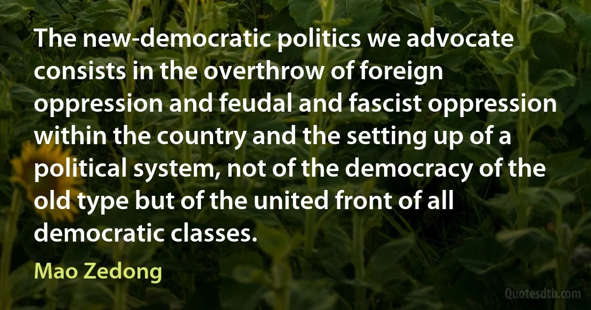 The new-democratic politics we advocate consists in the overthrow of foreign oppression and feudal and fascist oppression within the country and the setting up of a political system, not of the democracy of the old type but of the united front of all democratic classes. (Mao Zedong)