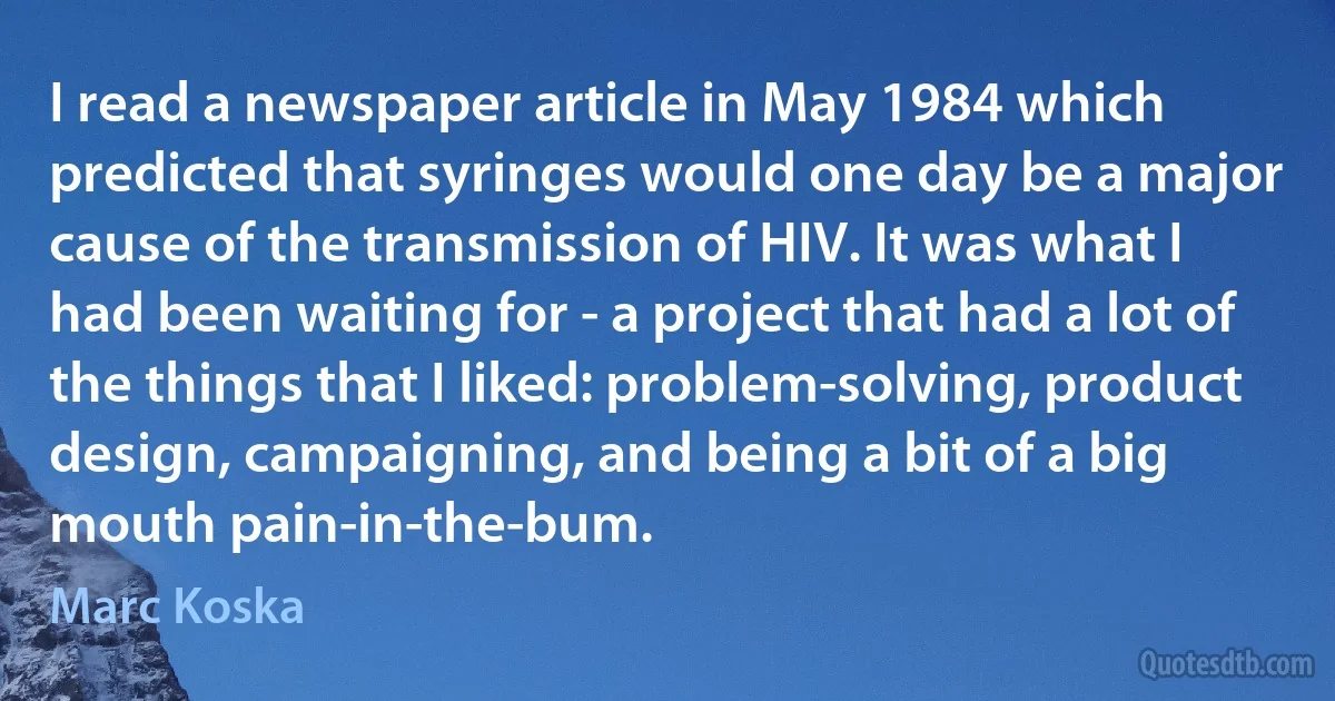 I read a newspaper article in May 1984 which predicted that syringes would one day be a major cause of the transmission of HIV. It was what I had been waiting for - a project that had a lot of the things that I liked: problem-solving, product design, campaigning, and being a bit of a big mouth pain-in-the-bum. (Marc Koska)