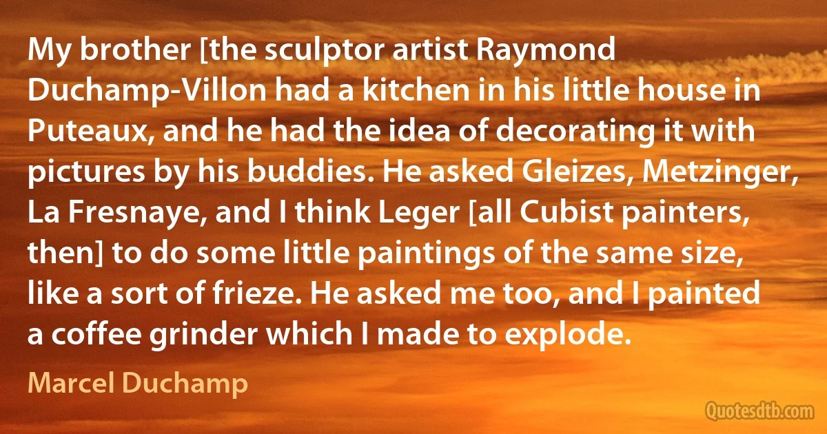 My brother [the sculptor artist Raymond Duchamp-Villon had a kitchen in his little house in Puteaux, and he had the idea of decorating it with pictures by his buddies. He asked Gleizes, Metzinger, La Fresnaye, and I think Leger [all Cubist painters, then] to do some little paintings of the same size, like a sort of frieze. He asked me too, and I painted a coffee grinder which I made to explode. (Marcel Duchamp)