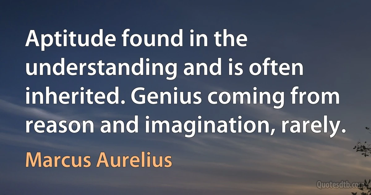 Aptitude found in the understanding and is often inherited. Genius coming from reason and imagination, rarely. (Marcus Aurelius)