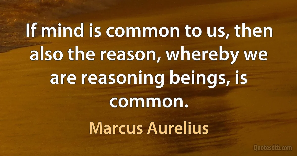 If mind is common to us, then also the reason, whereby we are reasoning beings, is common. (Marcus Aurelius)