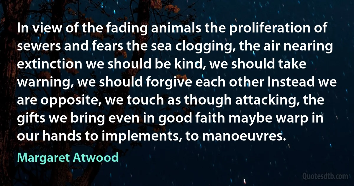 In view of the fading animals the proliferation of sewers and fears the sea clogging, the air nearing extinction we should be kind, we should take warning, we should forgive each other Instead we are opposite, we touch as though attacking, the gifts we bring even in good faith maybe warp in our hands to implements, to manoeuvres. (Margaret Atwood)