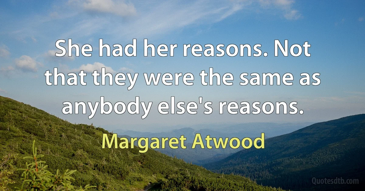 She had her reasons. Not that they were the same as anybody else's reasons. (Margaret Atwood)