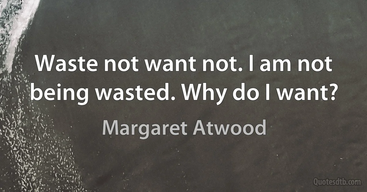 Waste not want not. I am not being wasted. Why do I want? (Margaret Atwood)