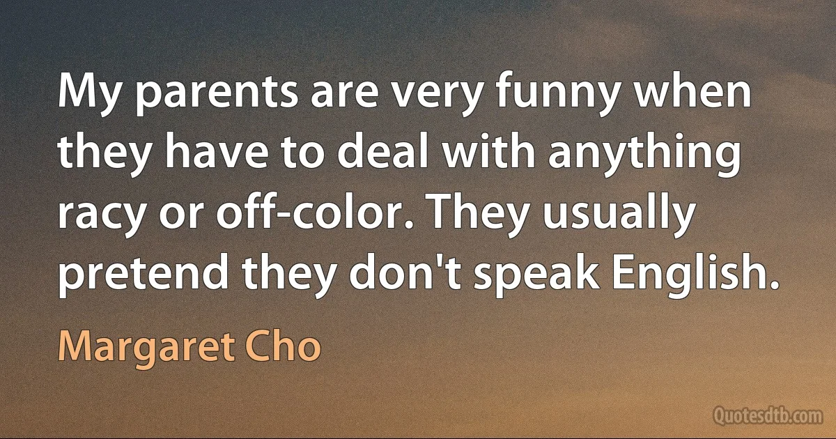 My parents are very funny when they have to deal with anything racy or off-color. They usually pretend they don't speak English. (Margaret Cho)