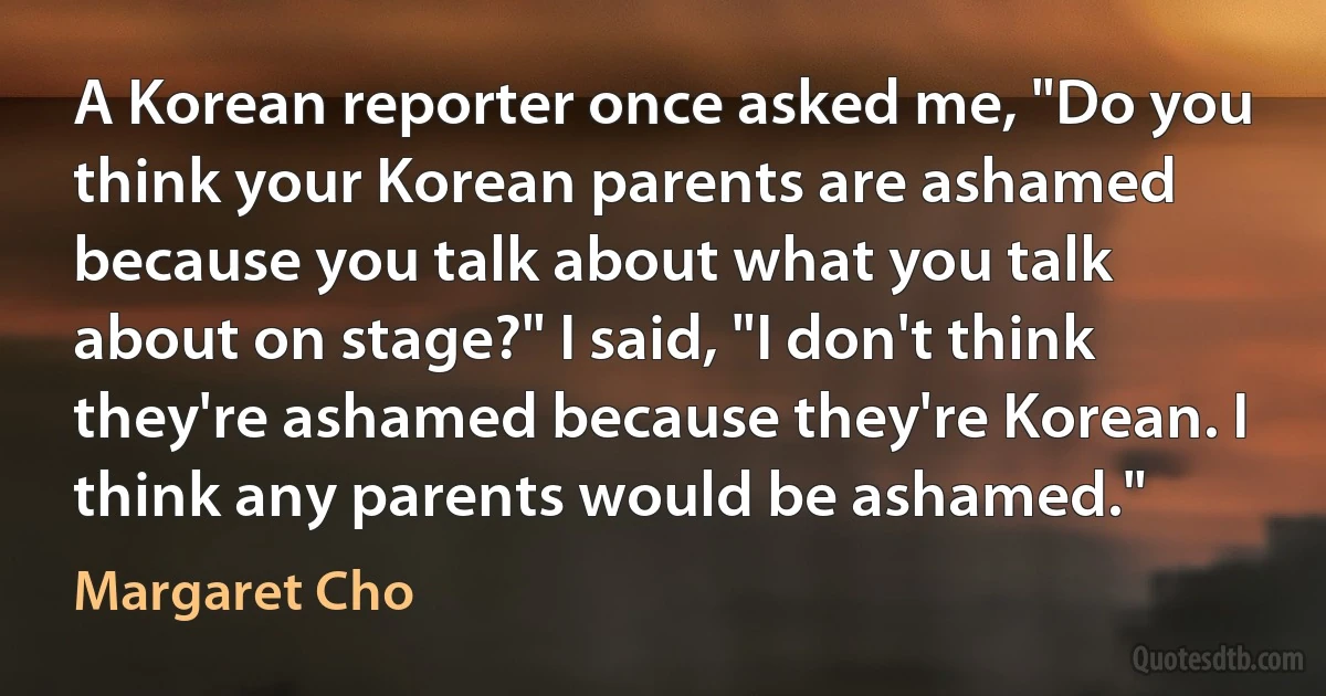 A Korean reporter once asked me, "Do you think your Korean parents are ashamed because you talk about what you talk about on stage?" I said, "I don't think they're ashamed because they're Korean. I think any parents would be ashamed." (Margaret Cho)