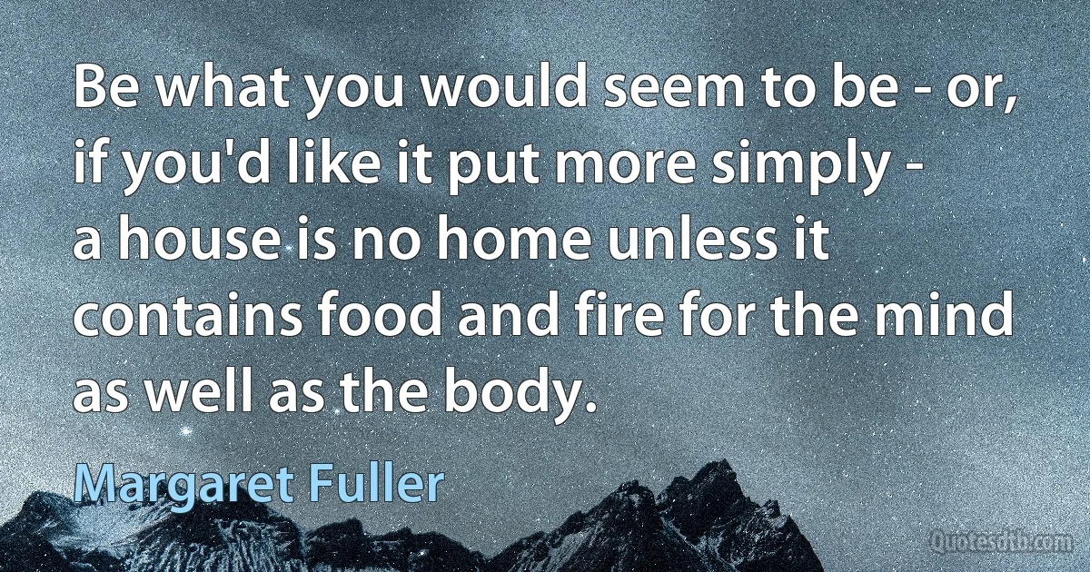 Be what you would seem to be - or, if you'd like it put more simply - a house is no home unless it contains food and fire for the mind as well as the body. (Margaret Fuller)