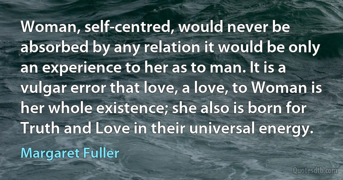 Woman, self-centred, would never be absorbed by any relation it would be only an experience to her as to man. It is a vulgar error that love, a love, to Woman is her whole existence; she also is born for Truth and Love in their universal energy. (Margaret Fuller)