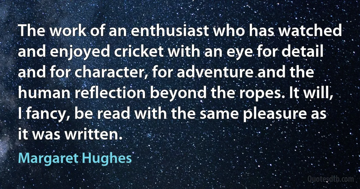 The work of an enthusiast who has watched and enjoyed cricket with an eye for detail and for character, for adventure and the human reflection beyond the ropes. It will, I fancy, be read with the same pleasure as it was written. (Margaret Hughes)