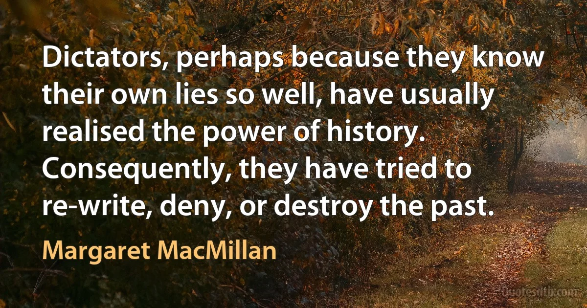 Dictators, perhaps because they know their own lies so well, have usually realised the power of history. Consequently, they have tried to re-write, deny, or destroy the past. (Margaret MacMillan)