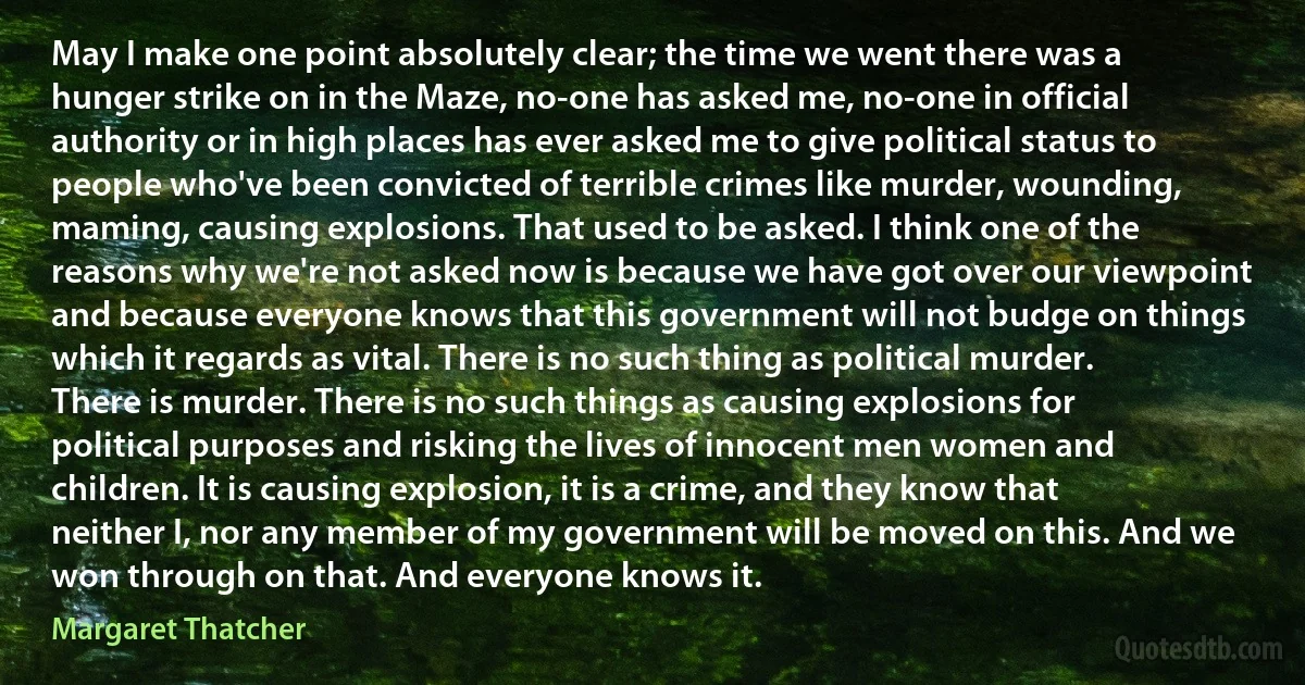 May I make one point absolutely clear; the time we went there was a hunger strike on in the Maze, no-one has asked me, no-one in official authority or in high places has ever asked me to give political status to people who've been convicted of terrible crimes like murder, wounding, maming, causing explosions. That used to be asked. I think one of the reasons why we're not asked now is because we have got over our viewpoint and because everyone knows that this government will not budge on things which it regards as vital. There is no such thing as political murder. There is murder. There is no such things as causing explosions for political purposes and risking the lives of innocent men women and children. It is causing explosion, it is a crime, and they know that neither I, nor any member of my government will be moved on this. And we won through on that. And everyone knows it. (Margaret Thatcher)