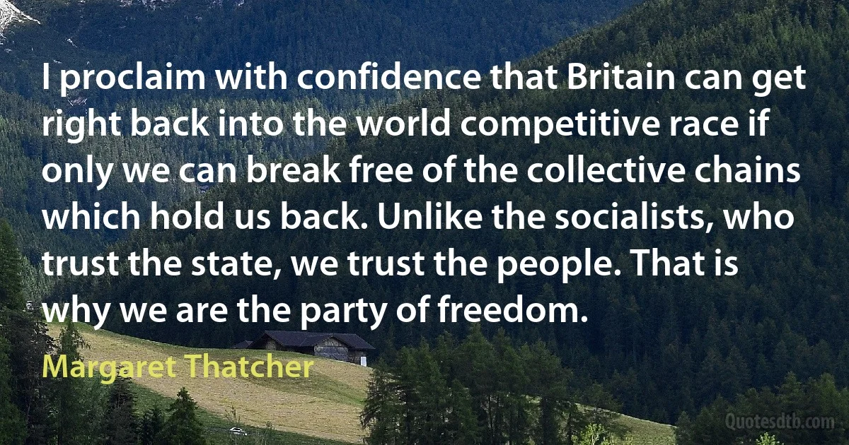 I proclaim with confidence that Britain can get right back into the world competitive race if only we can break free of the collective chains which hold us back. Unlike the socialists, who trust the state, we trust the people. That is why we are the party of freedom. (Margaret Thatcher)