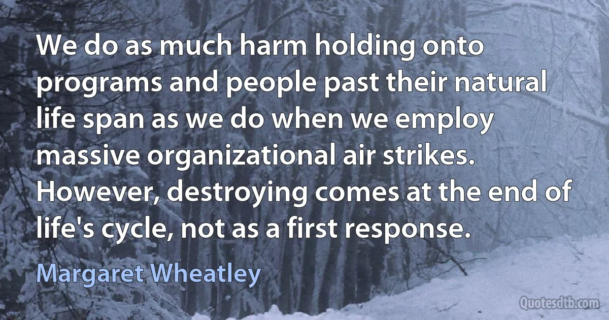 We do as much harm holding onto programs and people past their natural life span as we do when we employ massive organizational air strikes. However, destroying comes at the end of life's cycle, not as a first response. (Margaret Wheatley)