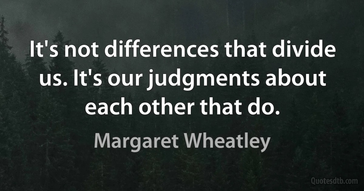 It's not differences that divide us. It's our judgments about each other that do. (Margaret Wheatley)