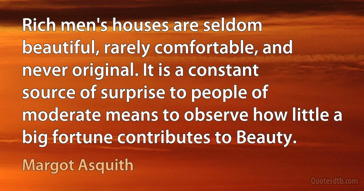 Rich men's houses are seldom beautiful, rarely comfortable, and never original. It is a constant source of surprise to people of moderate means to observe how little a big fortune contributes to Beauty. (Margot Asquith)