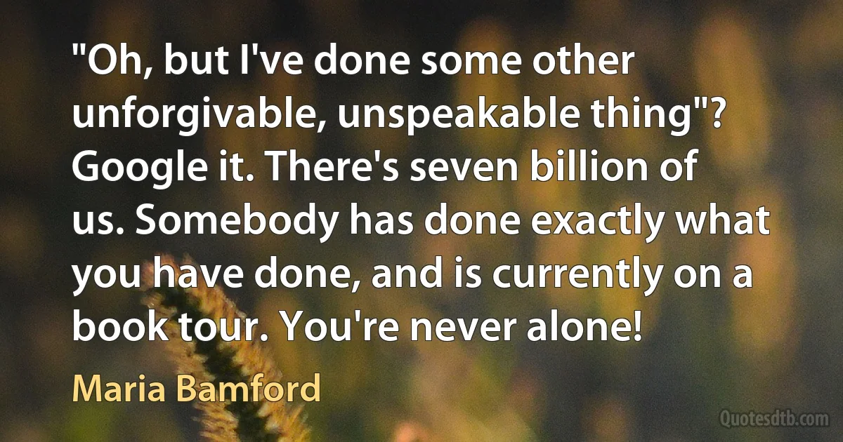 "Oh, but I've done some other unforgivable, unspeakable thing"? Google it. There's seven billion of us. Somebody has done exactly what you have done, and is currently on a book tour. You're never alone! (Maria Bamford)