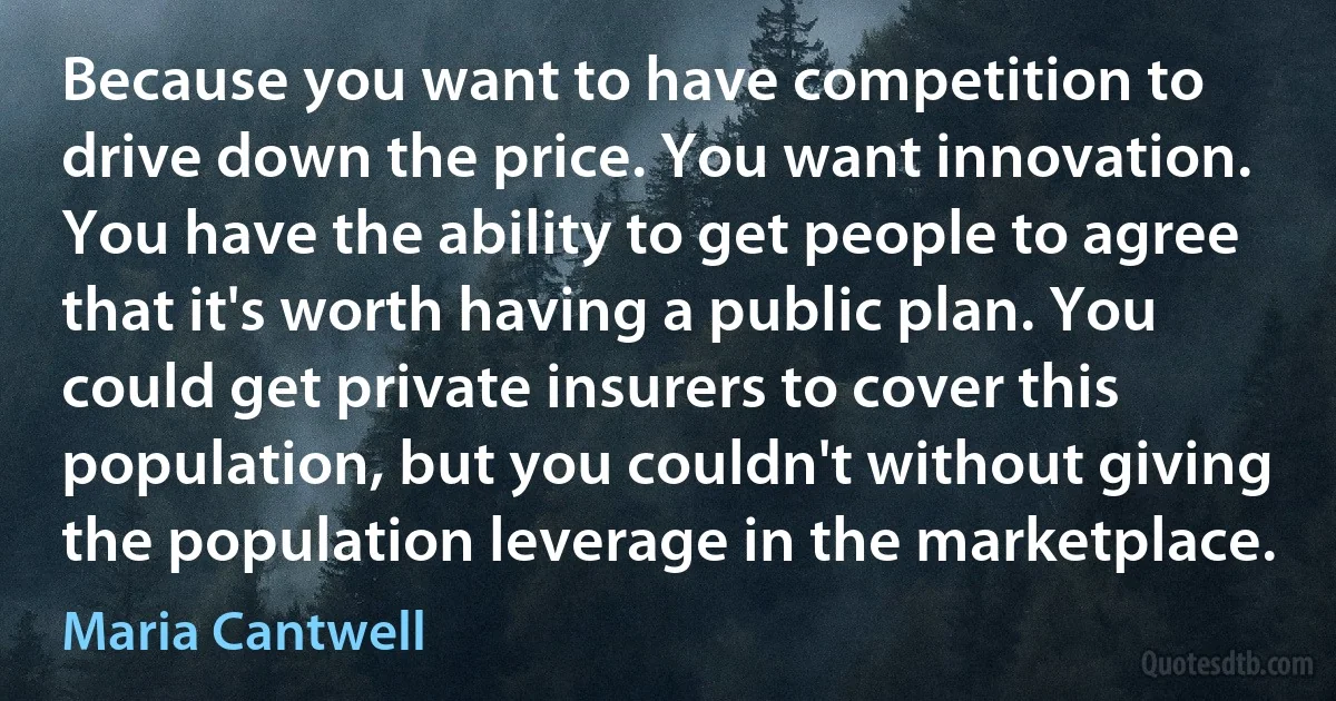 Because you want to have competition to drive down the price. You want innovation. You have the ability to get people to agree that it's worth having a public plan. You could get private insurers to cover this population, but you couldn't without giving the population leverage in the marketplace. (Maria Cantwell)