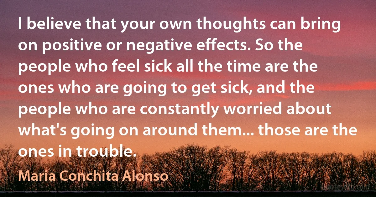 I believe that your own thoughts can bring on positive or negative effects. So the people who feel sick all the time are the ones who are going to get sick, and the people who are constantly worried about what's going on around them... those are the ones in trouble. (Maria Conchita Alonso)