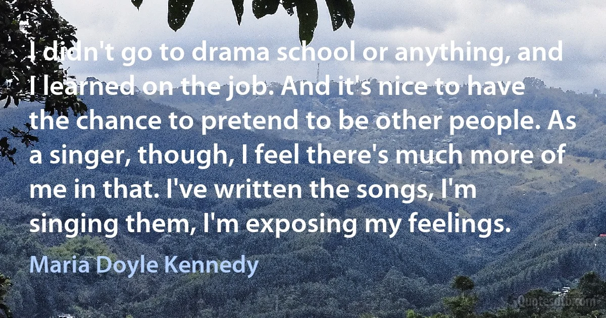 I didn't go to drama school or anything, and I learned on the job. And it's nice to have the chance to pretend to be other people. As a singer, though, I feel there's much more of me in that. I've written the songs, I'm singing them, I'm exposing my feelings. (Maria Doyle Kennedy)