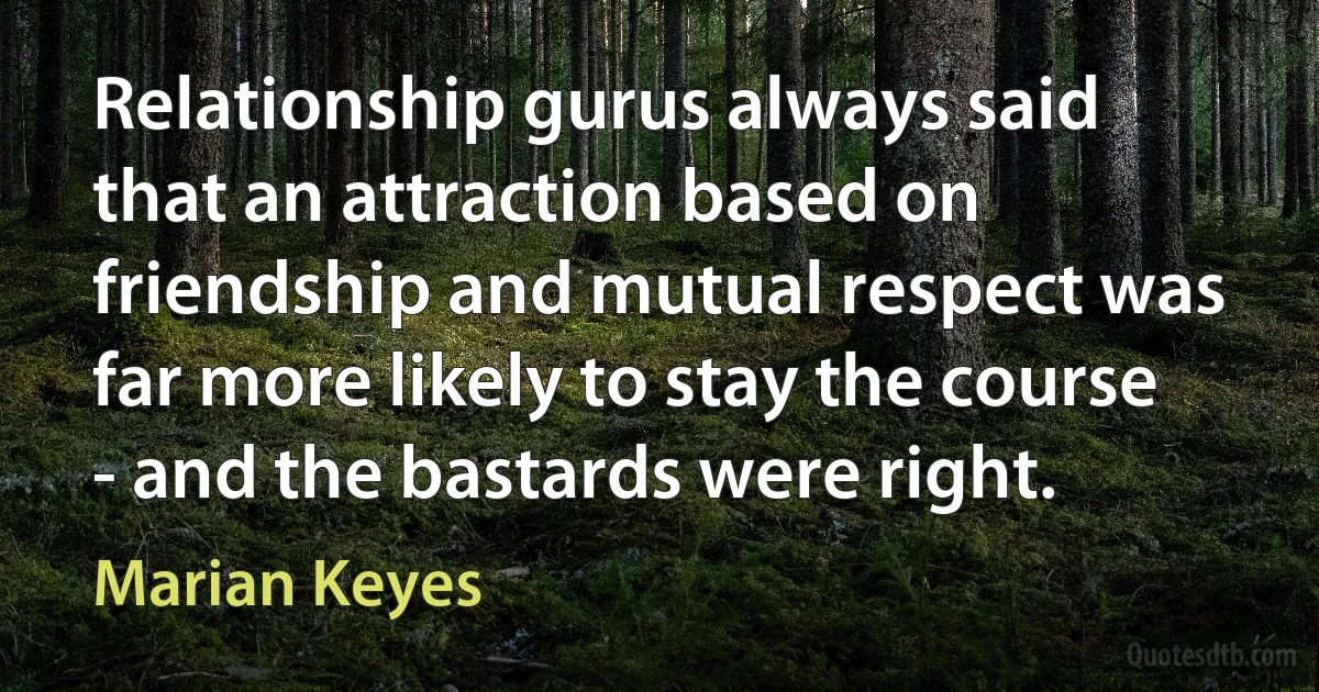 Relationship gurus always said that an attraction based on friendship and mutual respect was far more likely to stay the course - and the bastards were right. (Marian Keyes)