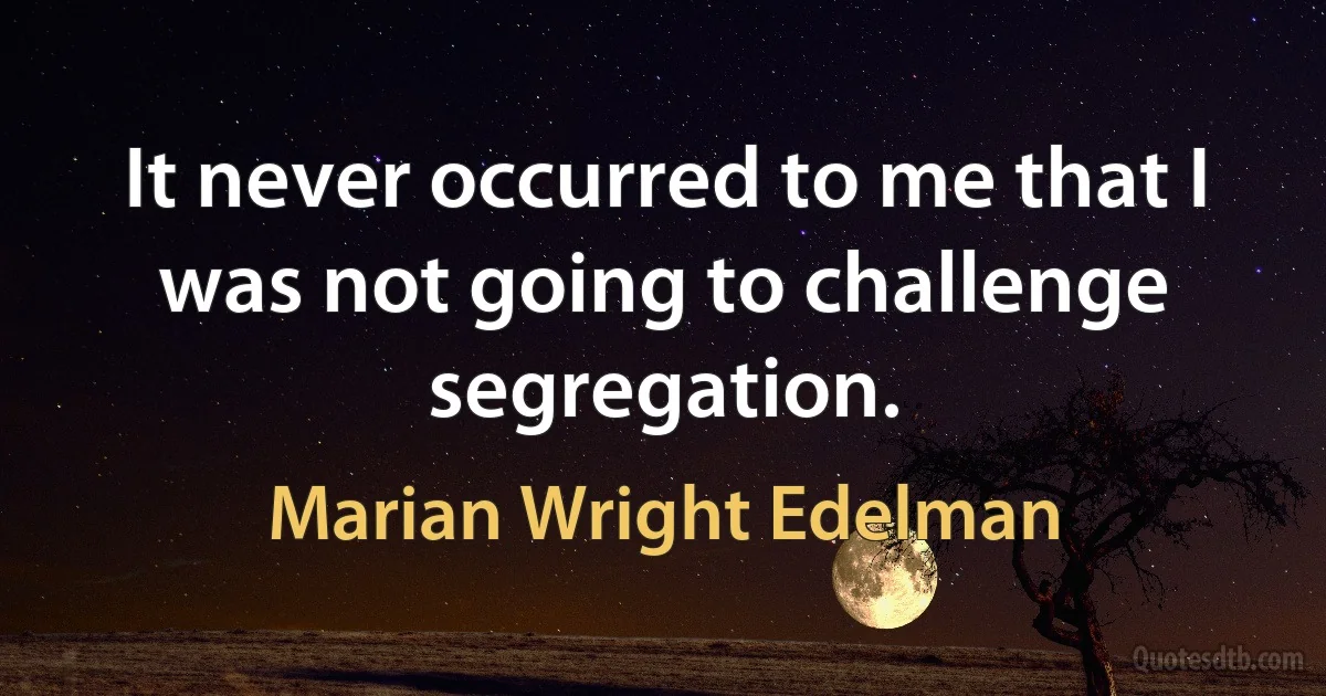 It never occurred to me that I was not going to challenge segregation. (Marian Wright Edelman)