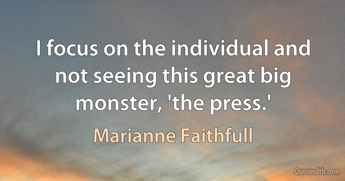 I focus on the individual and not seeing this great big monster, 'the press.' (Marianne Faithfull)