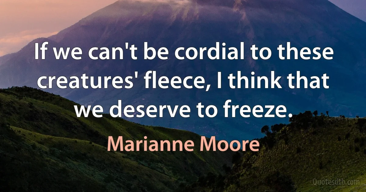 If we can't be cordial to these creatures' fleece, I think that we deserve to freeze. (Marianne Moore)