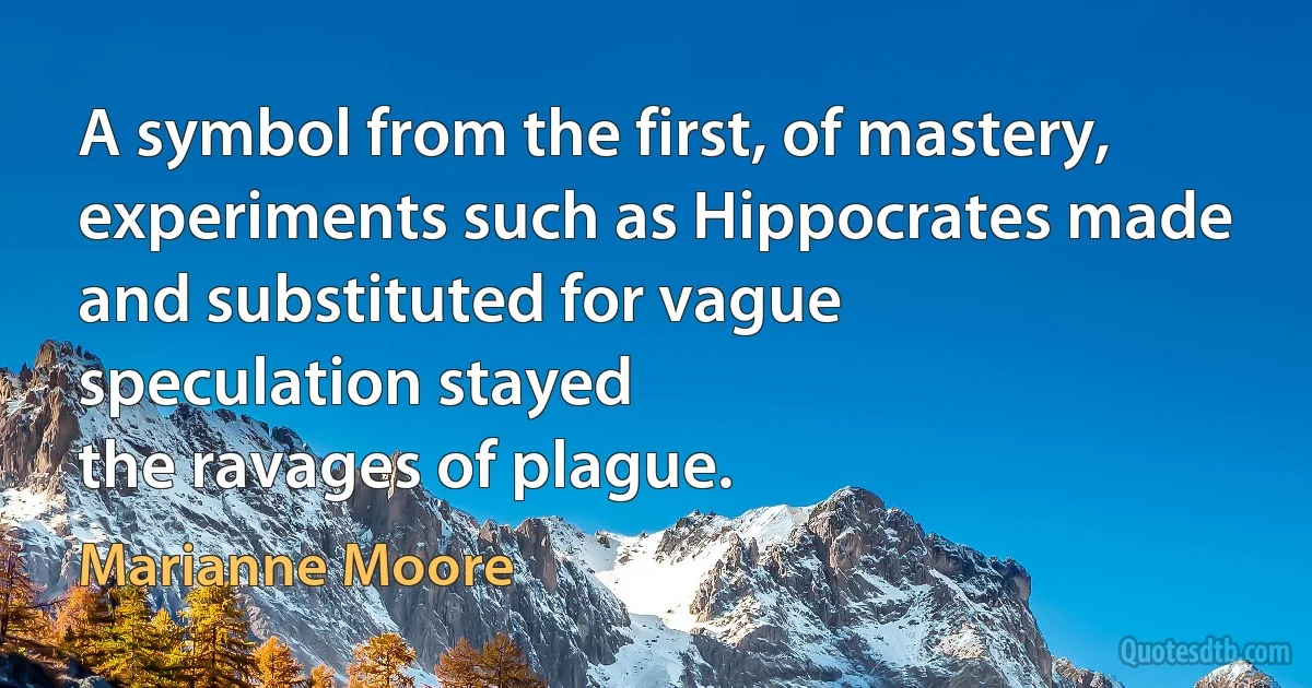 A symbol from the first, of mastery,
experiments such as Hippocrates made
and substituted for vague
speculation stayed
the ravages of plague. (Marianne Moore)